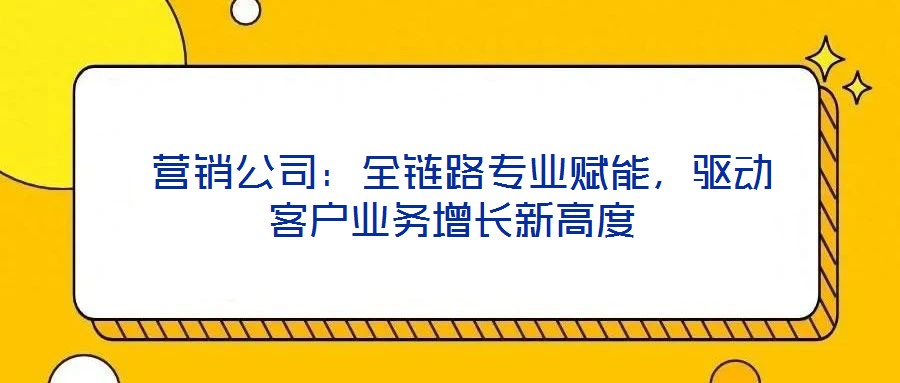 營銷公司:全鏈路專業賦能,驅動客戶業務增長新高度