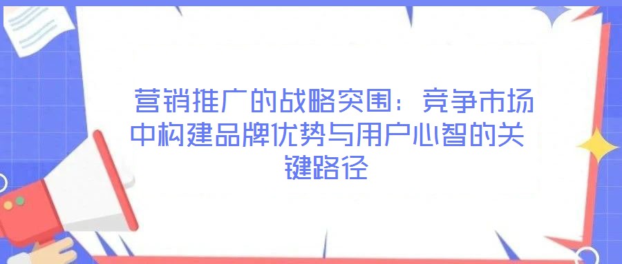 營銷推廣的戰略突圍:競爭市場中構建品牌優勢與用戶心智的關鍵路徑