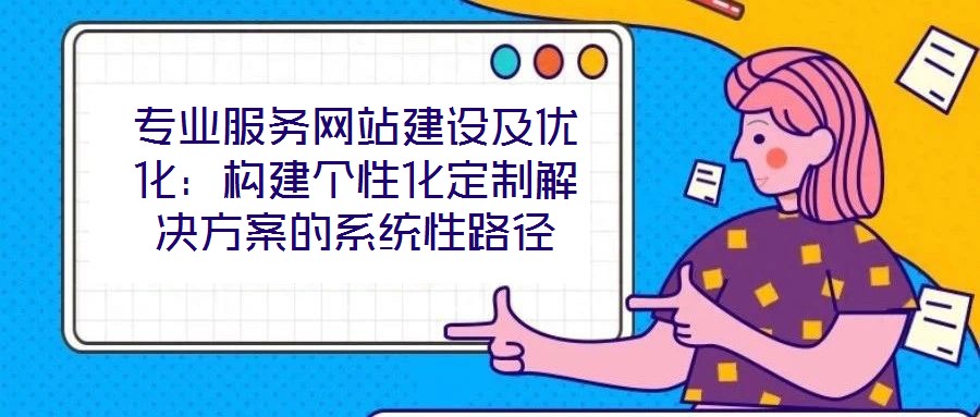 專業(yè)服務網站建設及優(yōu)化:構建個性化定制解決方案的系統(tǒng)性路徑