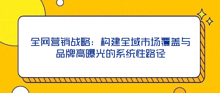 全網(wǎng)營銷戰(zhàn)略:構(gòu)建全域市場覆蓋與品牌高曝光的系統(tǒng)性路徑