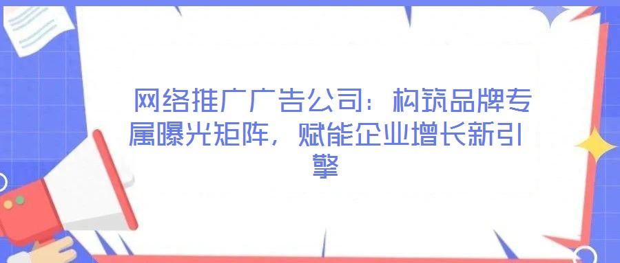 網絡推廣廣告公司:構筑品牌專屬曝光矩陣,賦能企業增長新引擎