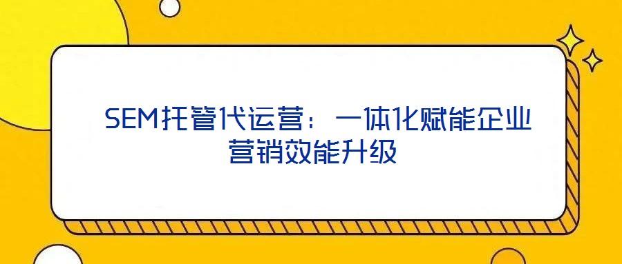 SEM托管代運營:一體化賦能企業(yè)營銷效能升級