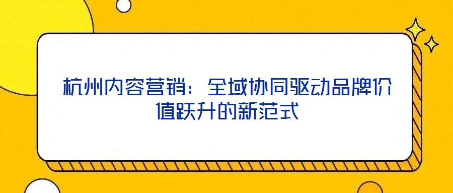 杭州內容營銷:全域協同驅動品牌價值躍升的新范式