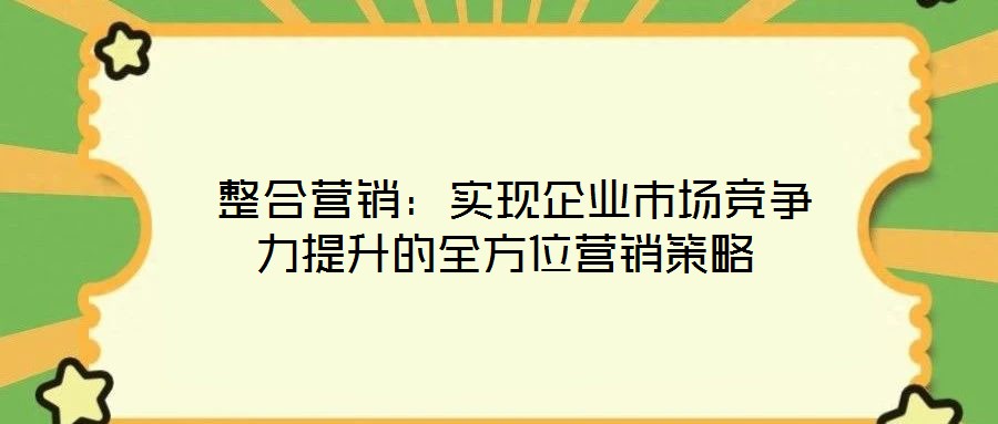 整合營銷:實現(xiàn)企業(yè)市場競爭力提升的全方位營銷策略