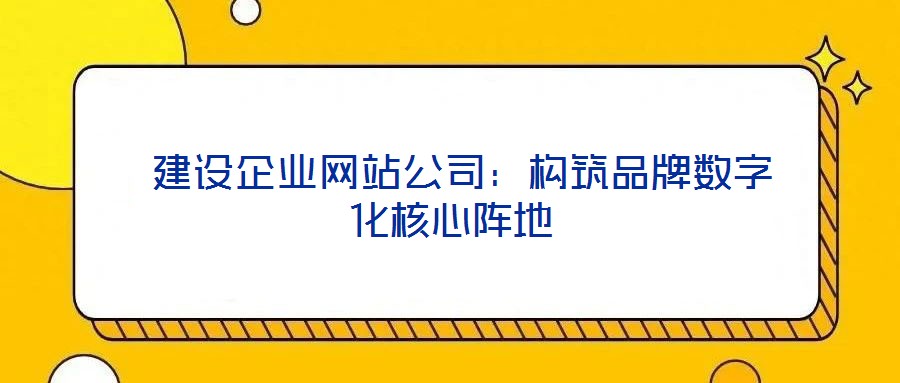 建設企業網站公司:構筑品牌數字化核心陣地