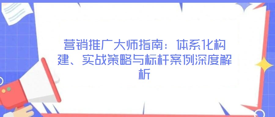 營銷推廣大師指南:體系化構建、實戰策略與標桿案例深度解析