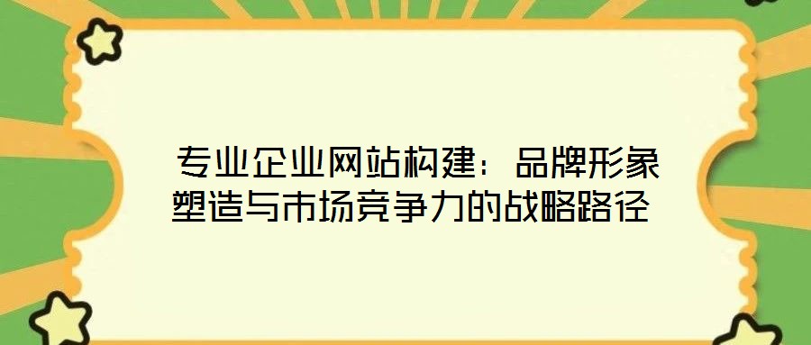 專業企業網站構建:品牌形象塑造與市場競爭力的戰略路徑