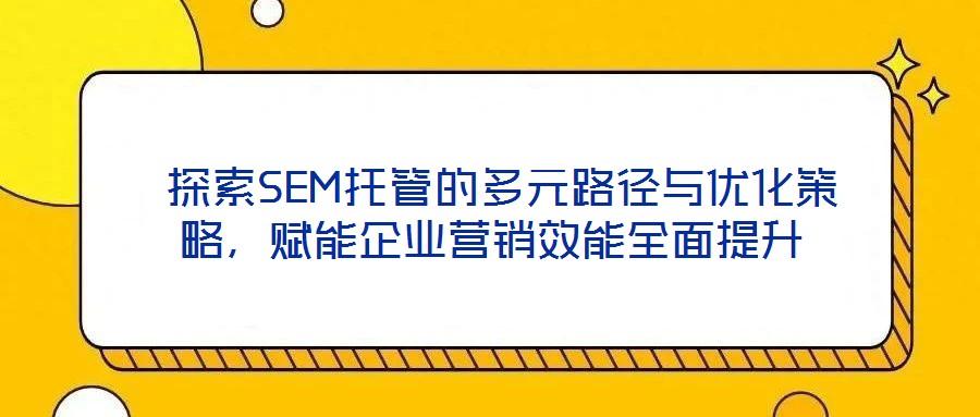 探索SEM托管的多元路徑與優化策略,賦能企業營銷效能全面提升