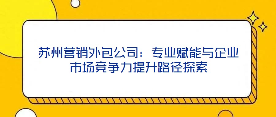 蘇州營銷外包公司:專業(yè)賦能與企業(yè)市場競爭力提升路徑探索