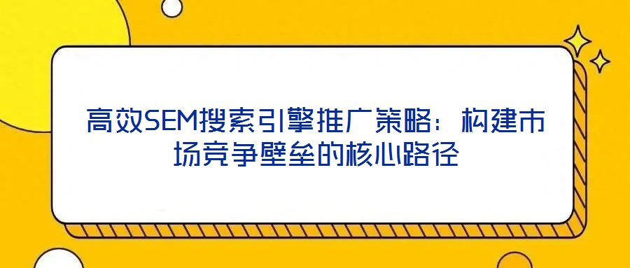 高效SEM搜索引擎推廣策略:構建市場競爭壁壘的核心路徑