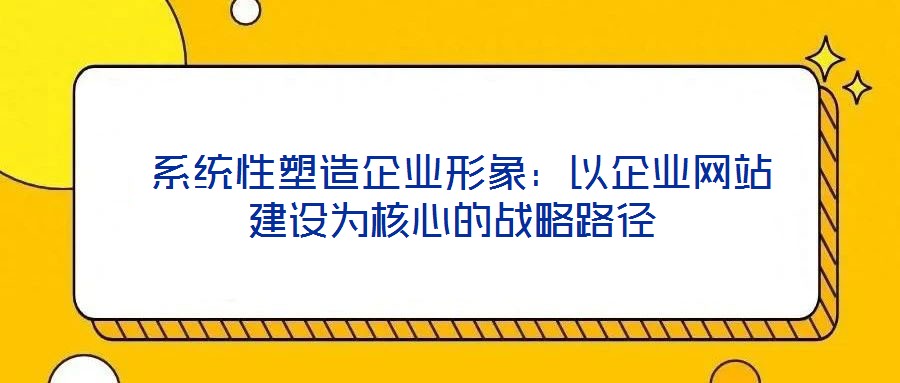  系統(tǒng)性塑造企業(yè)形象：以企業(yè)網(wǎng)站建設為核心的戰(zhàn)略路徑