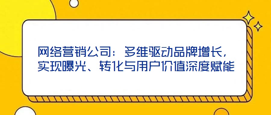 網絡營銷公司:多維驅動品牌增長,實現曝光、轉化與用戶價值深度賦能