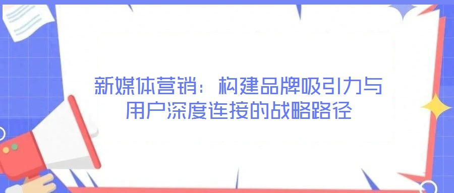 新媒體營銷:構建品牌吸引力與用戶深度連接的戰略路徑