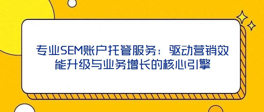 專業SEM賬戶托管服務:驅動營銷效能升級與業務增長的核心引擎