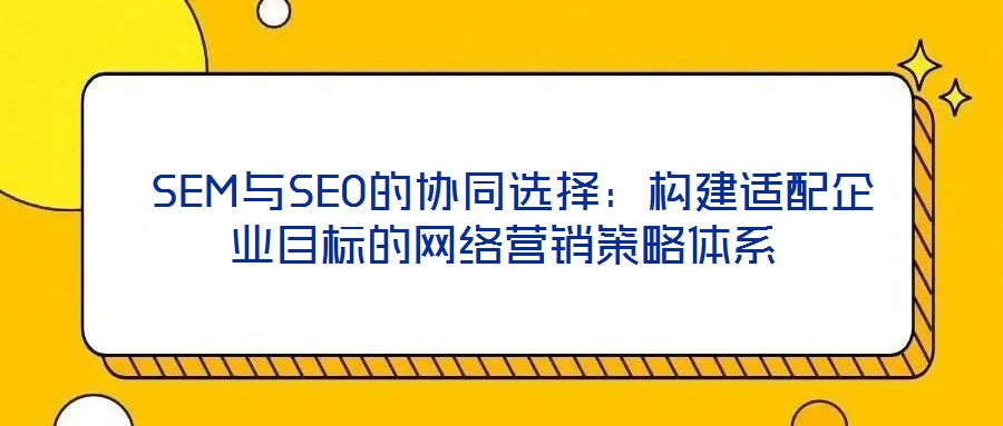 SEM與SEO的協同選擇:構建適配企業目標的網絡營銷策略體系