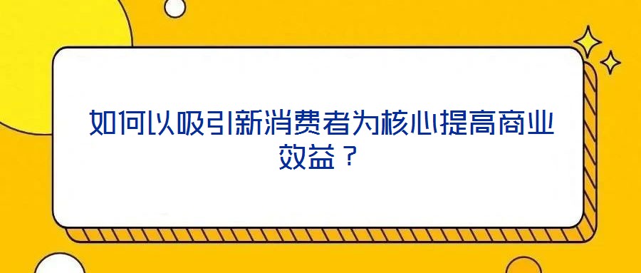如何以吸引新消費者為核心提高商業(yè)效益?