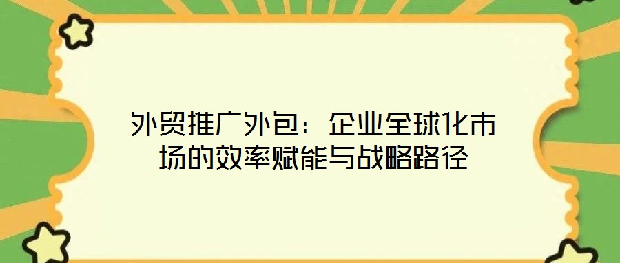 外貿推廣外包:企業全球化市場的效率賦能與戰略路徑