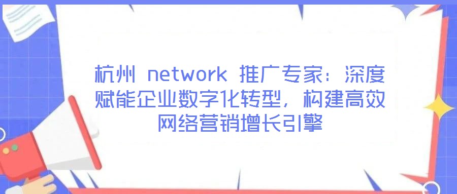 杭州 network 推廣專家：深度賦能企業(yè)數(shù)字化轉(zhuǎn)型，構(gòu)建高效網(wǎng)絡(luò)營銷增長引擎