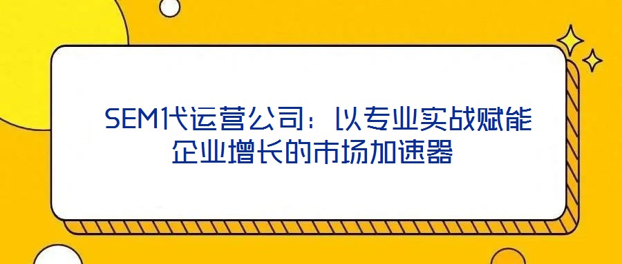 SEM代運營公司:以專業實戰賦能企業增長的市場加速器
