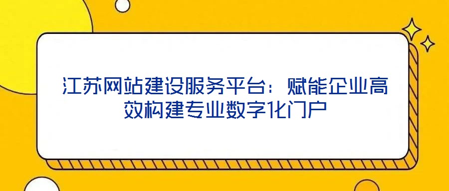 江蘇網站建設服務平臺:賦能企業(yè)高效構建專業(yè)數字化門戶