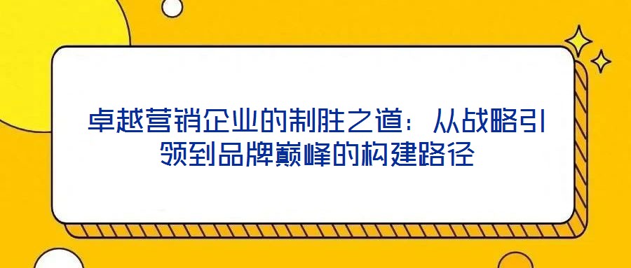 卓越營(yíng)銷企業(yè)的制勝之道:從戰(zhàn)略引領(lǐng)到品牌巔峰的構(gòu)建路徑