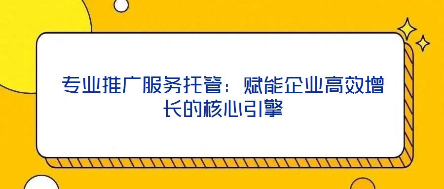 專業推廣服務托管：賦能企業高效增長的核心引擎