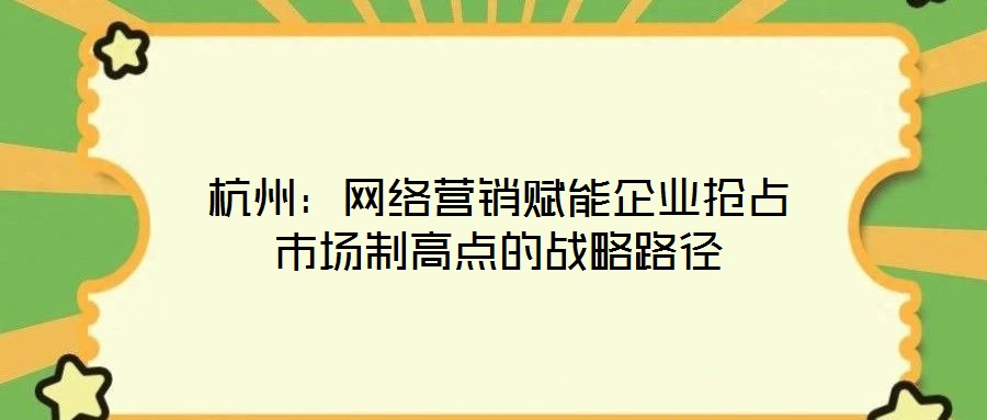 杭州:網絡營銷賦能企業搶占市場制高點的戰略路徑