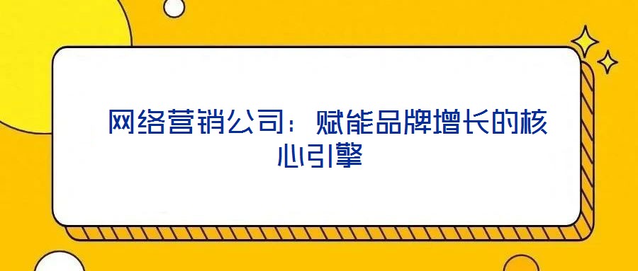  網絡營銷公司：賦能品牌增長的核心引擎