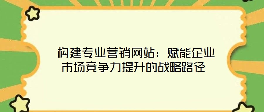 構(gòu)建專業(yè)營銷網(wǎng)站:賦能企業(yè)市場競爭力提升的戰(zhàn)略路徑