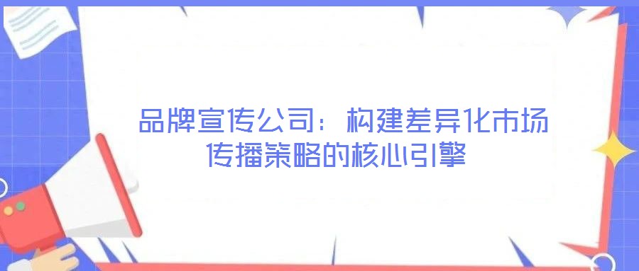 品牌宣傳公司:構(gòu)建差異化市場傳播策略的核心引擎