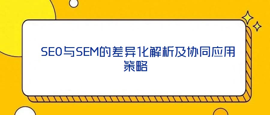 SEO與SEM的差異化解析及協(xié)同應用策略