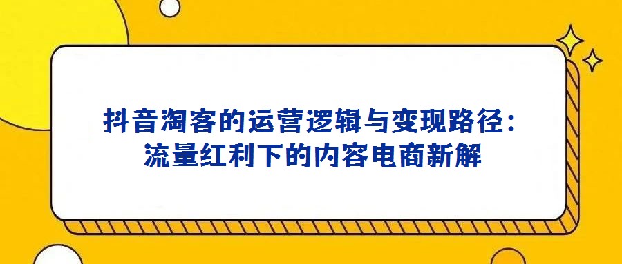 抖音淘客的運營邏輯與變現路徑:流量紅利下的內容電商新解